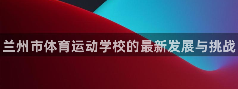 凯发官方正版app集团官网网址：兰州市体育运动学校的